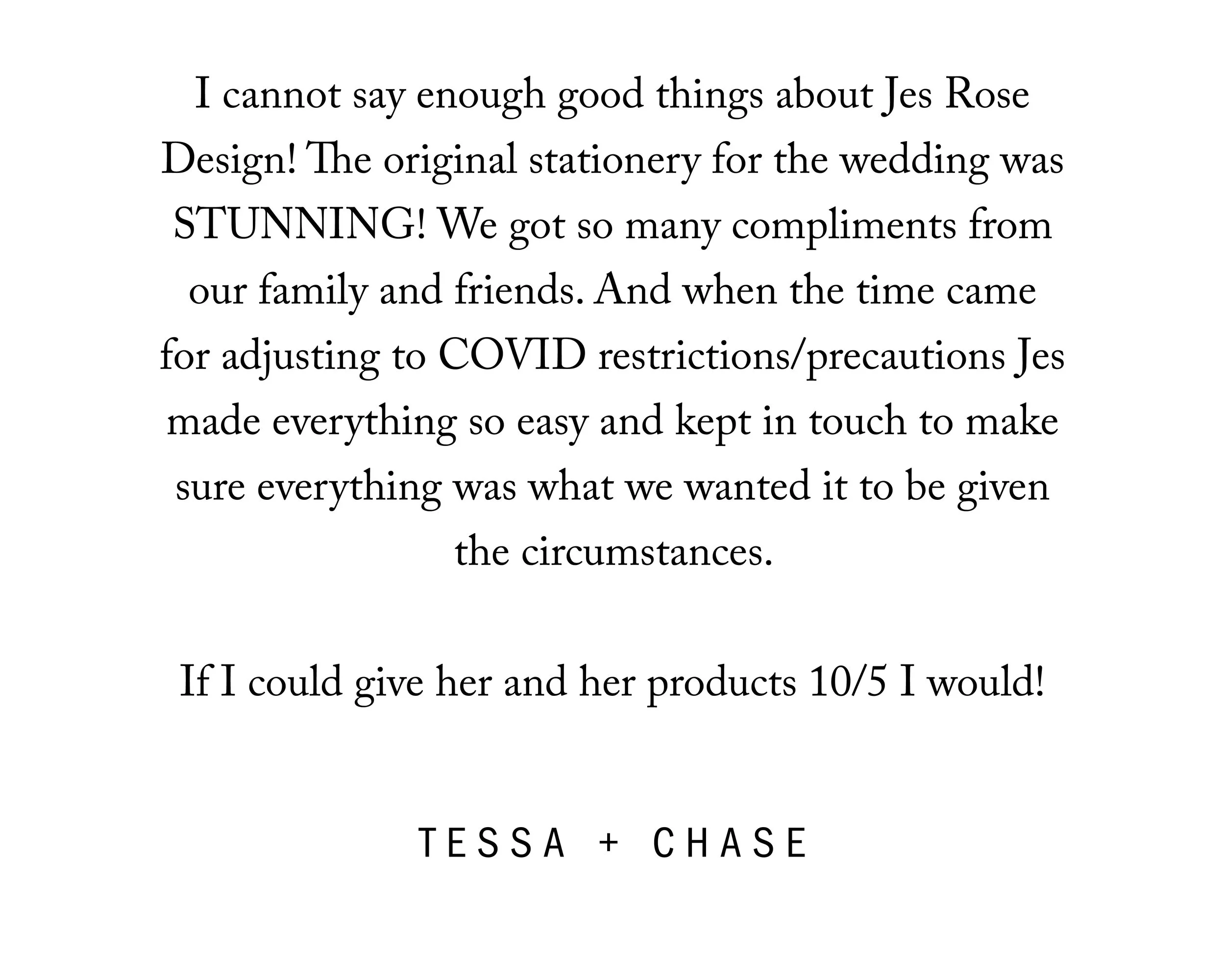  I cannot say enough good things about Jes Rose Design! The original stationary for the wedding was STUNNING! We got so many compliments from our family and friends. And when the time came for adjusting to COVID restrictions/precautions Jes made ever