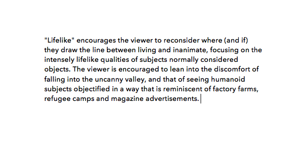  "Lifelike" encourages the viewer to reconsider where (and if) they draw the line between living and inanimate, focusing on the intensely lifelike qualities of subjects normally considered objects. The viewer is encouraged to lean into the discomfort