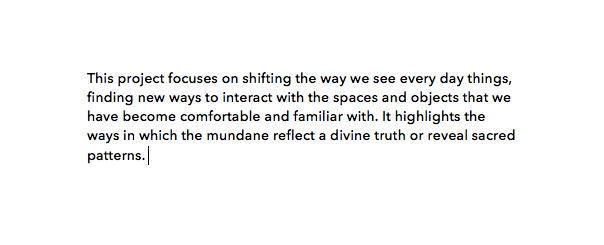  This project focuses on shifting the way we see every day things, finding new ways to interact with spaces and objects that we have become comfortable and familiar with. It highlights the ways in which the mundane reflect a divine truth or reveal sa