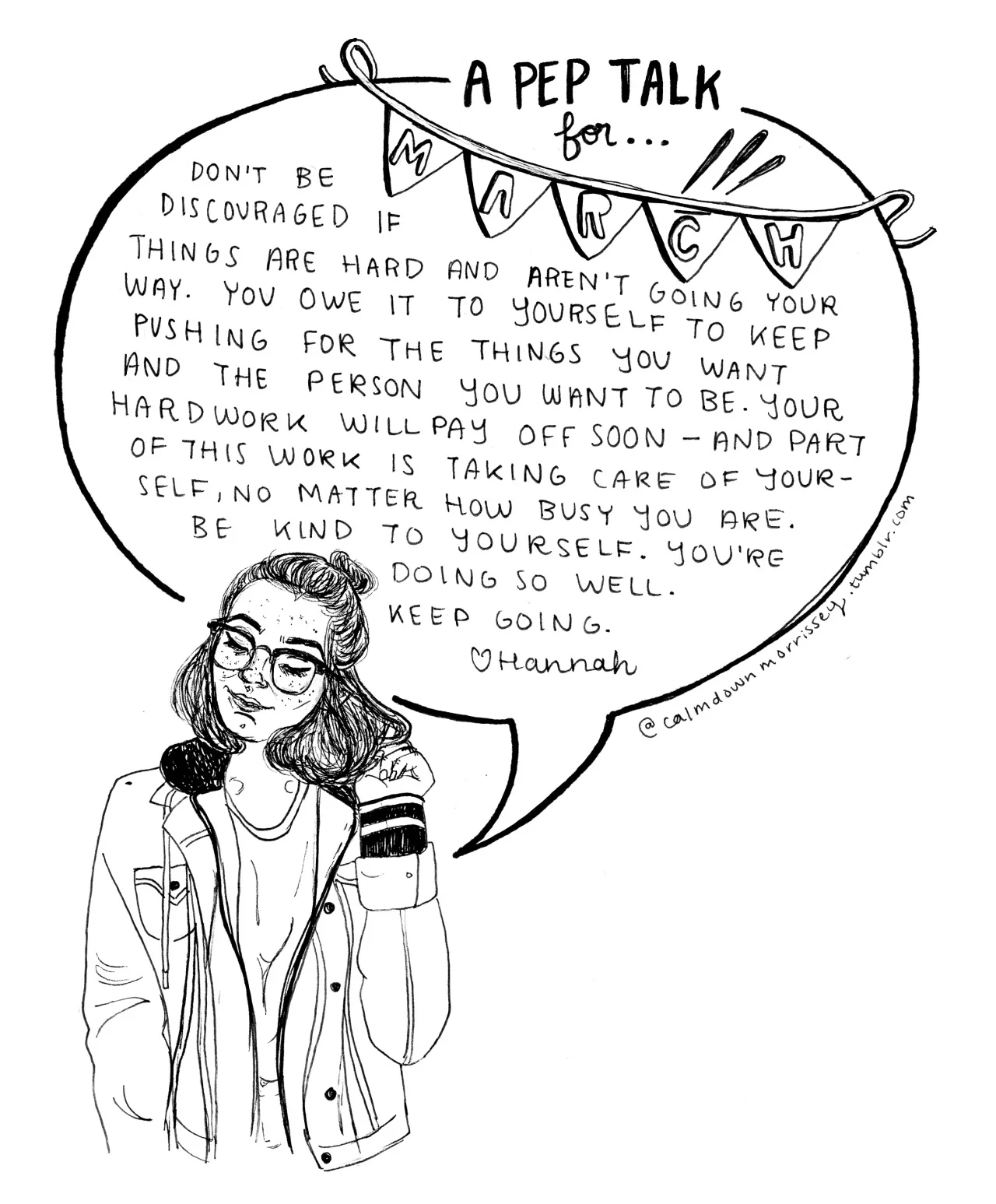calmdownmorrissey :
plz don’t delete caption or erase credit Helloooo everyone and happy March!!! After my last class today, I will officially be on spring break despite the dreary weather here in the midwest. This means lots more reading, drawing, etc. I hope you all have lots to look forward to as well. This pep talk is a reminder to keep pushing through midterms, mid-semester projects, dreary winter weather, etc. etc. - ̗̀ My other pep talks can be found here + my etsy (which I will be updating very soon) can be found here ❀ ̖́- As a final note, I’ve been getting lots of messages saying people see my artwork uncredited everywhere and can’t find me so even though I watermark/sign my art, pleaseeee include credit if you decide to share it elsewhere. My insta is calmdowmoz if you share there as well.
So much love to you all and I hope this pep talk has lots to offer you in the coming month. Love always, Hannah xx