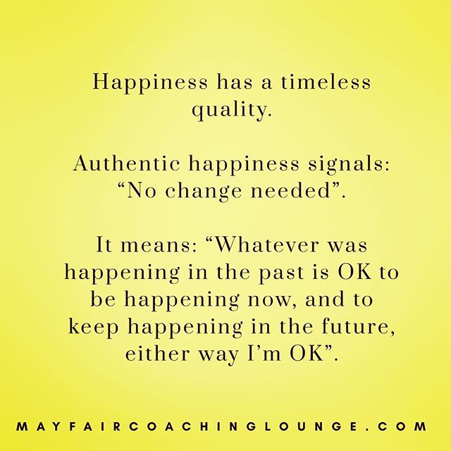 Happiness has a timeless quality. 
Authentic happiness signals: &ldquo;No change needed&rdquo;. It means: &ldquo;Whatever was happening in the past is OK to be happening now, and to keep happening in the future, either way I&rsquo;m OK&rdquo;. Tag a 