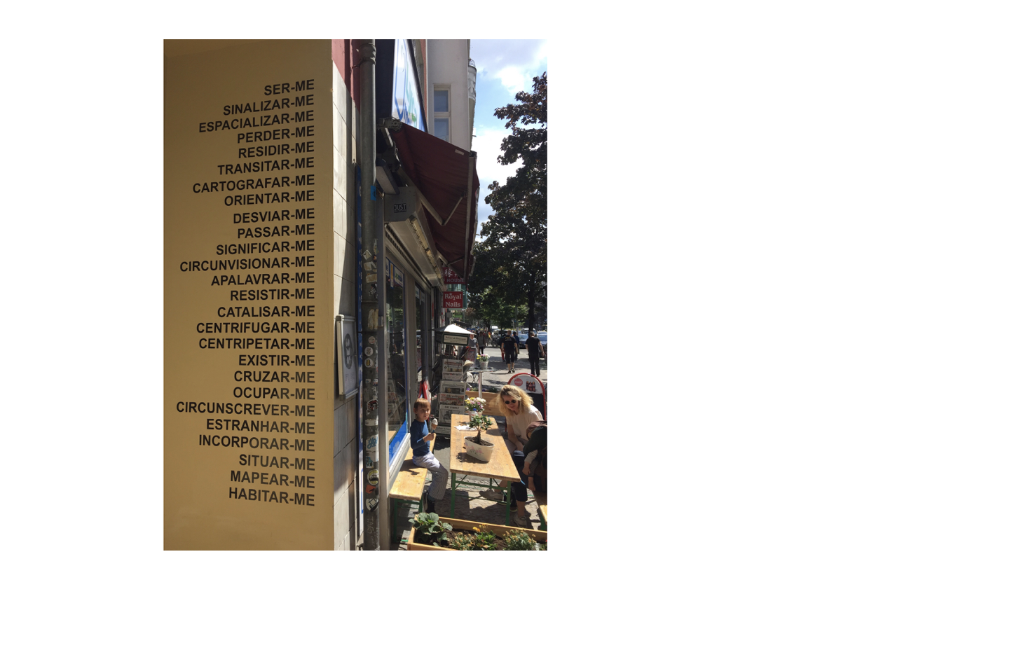 LAGER WELT , 2017 01 SomoS Entryway - Kottbusser Damm 95. BERLIN Sticker with 26 words in Portuguese. Transitive and intransitive verbs related to geographic location, plus the pronoun "ME". Work started in São Paulo and continued in Berlin. Record "action LAMBES-sp" and "action stickers-berlin" available in Instagram: @diario_aberto "of a strange nature". Between July 14 – 22 2017 SomoS-residence (Berlin) presents the work of Alexandre Baptista in “Reflexive,” the first installment of SomoS’ new exhibition series “Language Matters.” Baptista share an interest in translation, wordplay, the tension between text and image, language’s role in the construction of identity and the way context changes the meaning of language and imagery. Using text, installation, video, photography, and social media, Alexandre Baptista employs language as vehicle of identity, thematizing the self and the other, making playful use of mistakes, misspellings, wordplay and associations. In his ongoing project “Social words / ME” Baptista produces “inter-texts” between different languages (German/English/Portuguese), considering translation as an inner experience of the world. His “inter-texts” are released into the streets and on social media where they confront the general audience with the signs of daily life.