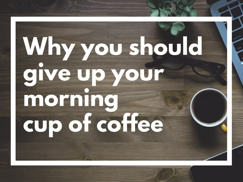 WHY YOU SHOULD GIVE UP YOUR MORNING CUP OF COFFEE