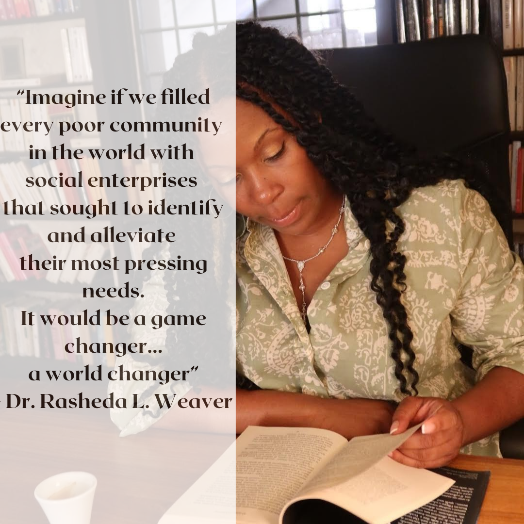 “Imagine if we filled every poor community in the world with social enterprises that sought to identify and alleviate their most pressing needs… it would be a game changer, a world changer” - Dr. Rasheda L. Weaver, P.png