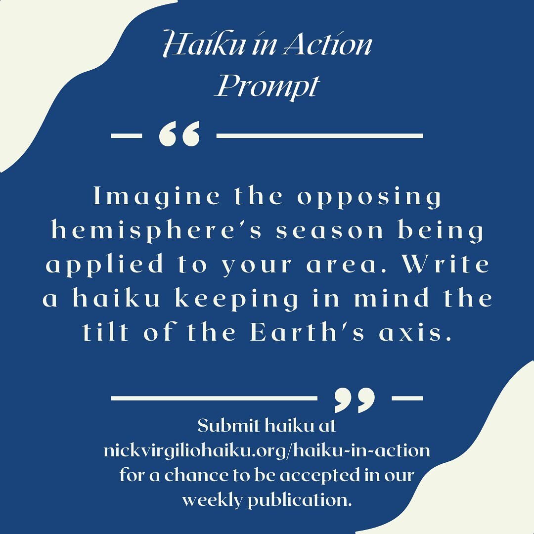 This week's haiku in action prompt is, &quot;Imagine the opposing hemisphere&rsquo;s season being applied to your area. Write a haiku keeping in mind the tilt of the Earth's axis.&quot; Submit your haiku via the form on nickvirgiliohaiku.org/haiku-in