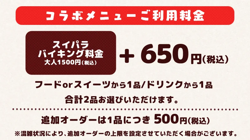 Buffet Fee = ¥1,500 + Collaboration Set = ¥650 (includes 1 collaboration food/sweet item and 1 collaboration drink item). You must pay both prices in order to enjoy this collaboration. Additional collaboration menu orders are ¥500 per order.