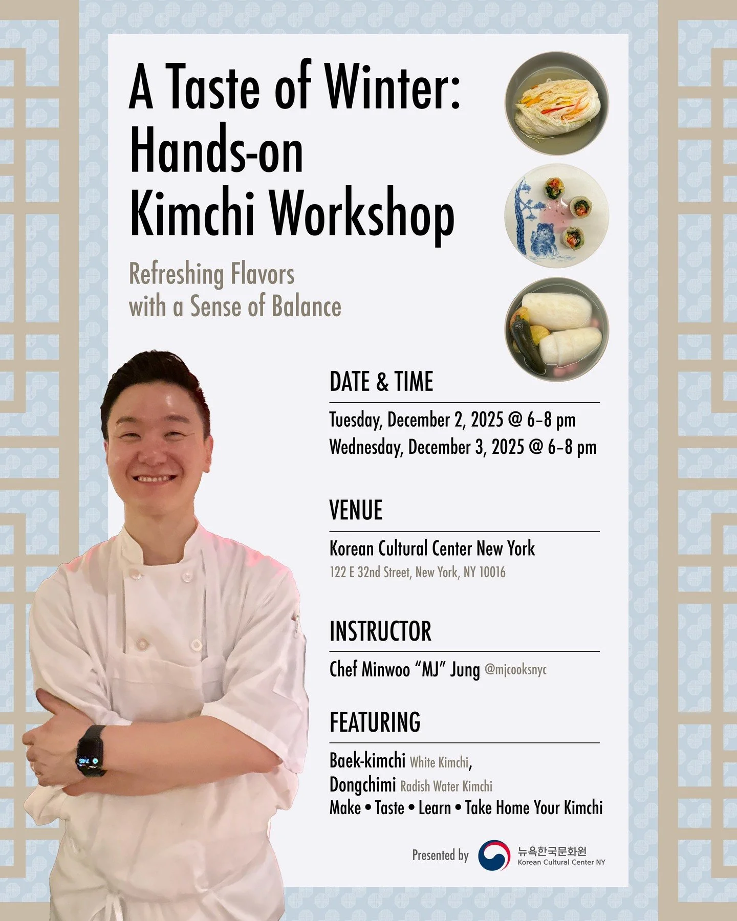 A Taste of Winter
Hands-on Kimchi Workshop

Refreshing and Balanced Flavors

Hosted by the Korean Cultural Center New York
In collaboration with Chef Minwoo &ldquo;MJ&rdquo; Jung (ㅣ@mjcooksnyc 
Two Signature Kimchis:
 &bull; Baek-kimchi (White Kimchi