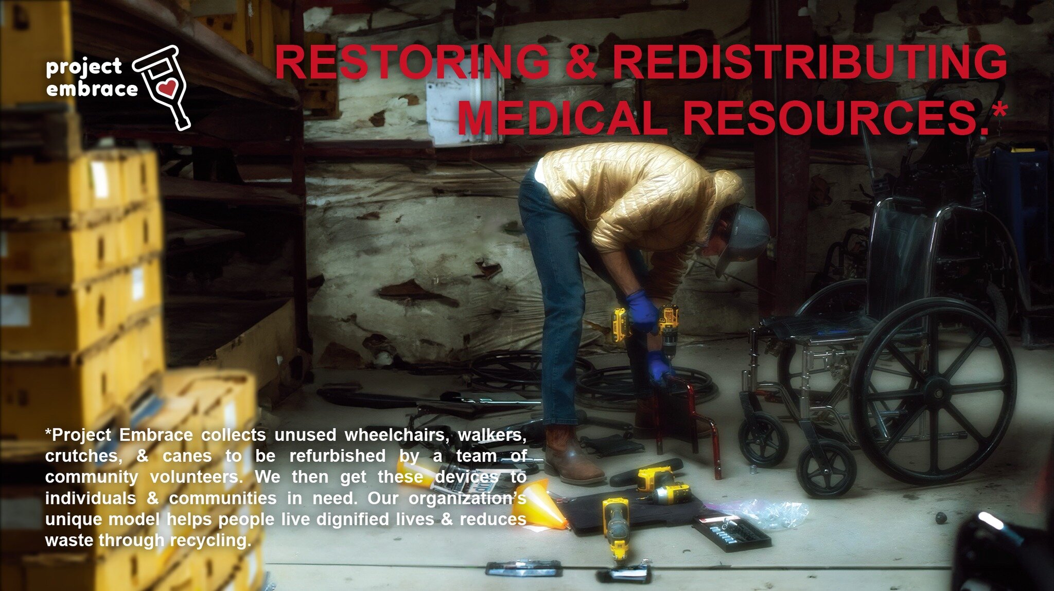 RESTORING &amp; REDISTRIBUTING MEDICAL RESOURCES.*

---

*Project Embrace collects unused wheelchairs, walkers, crutches, &amp; canes to be refurbished by a team of community volunteers. We then get these devices to individuals &amp; communities in n