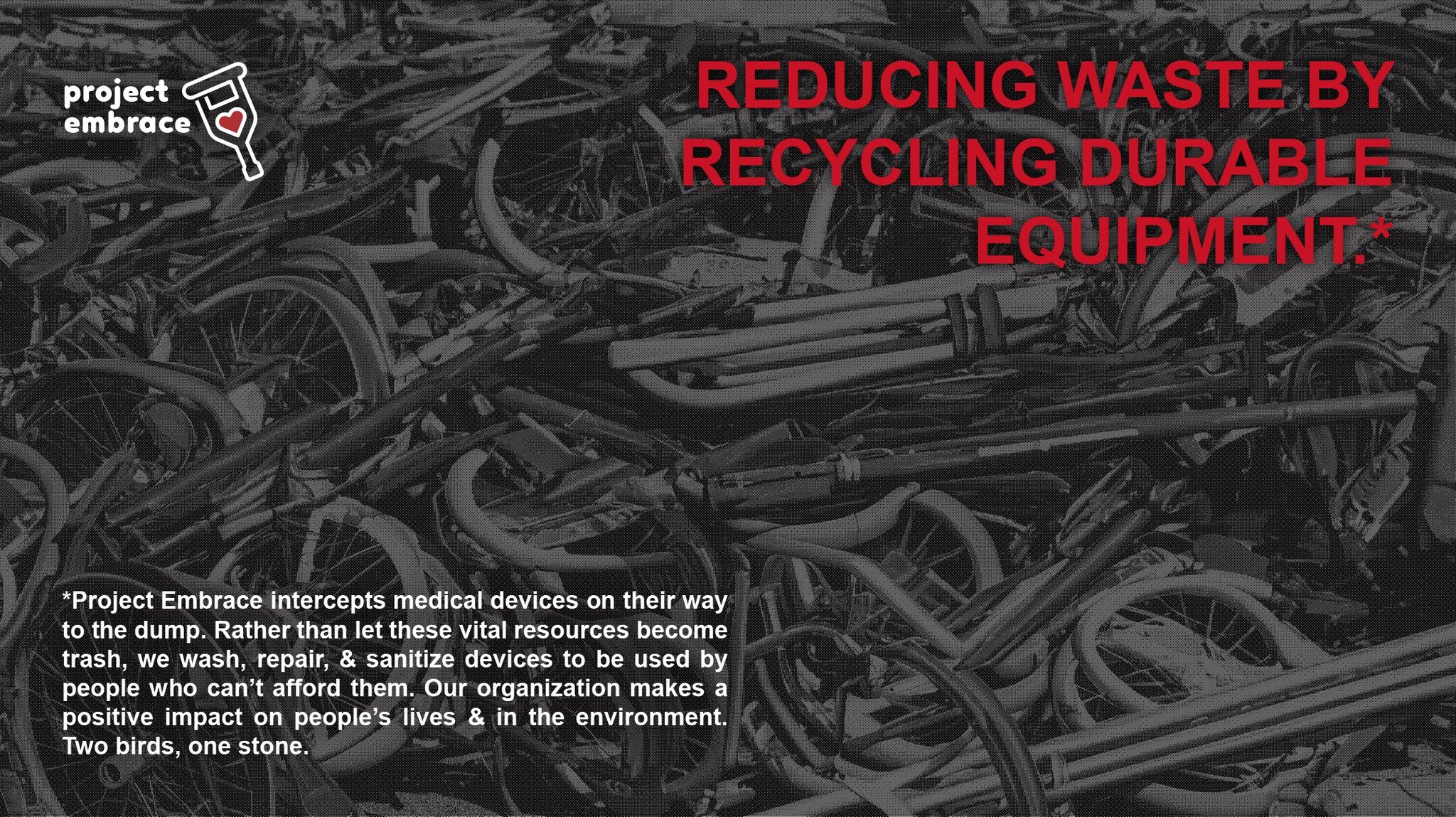 REDUCING WASTE BY RECYCLING DURABLE EQUIPMENT.*

---

*Project Embrace intercepts medical devices on their way to the dump. Rather than let these vital resources become trash, we wash, repair, &amp; sanitize devices to be used by people who can&rsquo