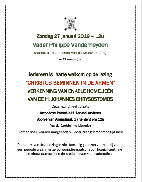 Op zondag 27 januari hadden we de eer en vreugde om Vader Philippe te mogen verwelkomen in onze parochie H. Apostel Andreas te Gent. Sinds vele, vele jaren zijn we innig verbonden met liefde in Christus. Vader Philippe bracht ons een merkwaardige lezing die blijft stemmen tot nadenken in ons christelijk engagement en broederlijke liefde voor onze naaste. “CHRISTUS BEMINNEN IN DE ARMEN” VERKENNING VAN ENKELE HOMELIEËN VAN DE H. JOHANNES CHRYSOSTOMOS We danken jullie voor de grote opkomst en blijven innig verbonden in gebed en broederlijke liefde. Zondag 27 januari 2019 – 12u Vader Philippe Vanderheyden Monnik uit het klooster van de Kruisverheffing in Chevetogne Iedereen is harte welkom op de lezing “CHRISTUS BEMINNEN IN DE ARMEN” VERKENNING VAN ENKELE HOMELIEËN VAN DE H. JOHANNES CHRYSOSTOMOS Deze lezing heeft plaats Orthodoxe Parochie H. Apostel Andreas Sophie Van Akenstraat, 17 te Gent om 12u (na de Goddelijke Liturgie) koffie/ soep worden aangeboden - ieder brengt broodmaaltijd mee. De datum van deze lezing is niet toevallig gekozen vermits hij valt in een periode waarin onze consumptiemaatschappij hoogtij viert, met de nieuwjaarsfurie en de aankoop van vele cadeautjes