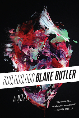 300,000,000 (Harper Perennial, 2014) “This book is the poetry of insanity. Hugely beautiful and monstrously disturbed. I love it, and Blake Butler’s mad criminal mind.” — Warren Ellis “This book is like a Rorschach blot made of blood. All my darkest visions appeared there. Blake Butler’s work is not for the faint of heart. And I mean that as a high compliment.” — Jenny Offill - review at NPR - review at LA Times - review at Creative Loafing - review at The Millions - review at The Rumpus - review at Electric Literature - review at Full Stop - review at Kirkus - review at Cornell Sun - profile/review at The Lifted Brow - playlist at Dazed - interview at The Believer - interview at Decoder - review/interview at Dead End Follies - interview at Berfrois - interview at Time Out NY - interview at VICE