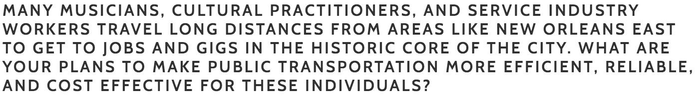 Palmer: I want to make sure that all forms of transportation, including ferries and streetcars, are connected to circulators and bus rapid transit. As former chair of the Transportation Committee, I passed transformative legislation (Complete Streets Ordinance) to ensure that connectivity is the basis of all forms of transit. Increased bus routes and connectors are hugely important in District C. The number one reason workers are fired from a job is because they are late for work. We have to focus on buses and all other forms of transit to bring equity to our people. Additionally, I will refuse to increase parking meter rates and parking fines in areas where hospitality and cultural workers rely on parking. We shouldn’t generate revenue with a regressive tax on our service and hospitality workers, musicians, performers, and artists who make up the backbone of our tourism industry. I will support the creation of special parking passes and rates for workers while also finding other sources of revenue that don't burden our hardworking residents.