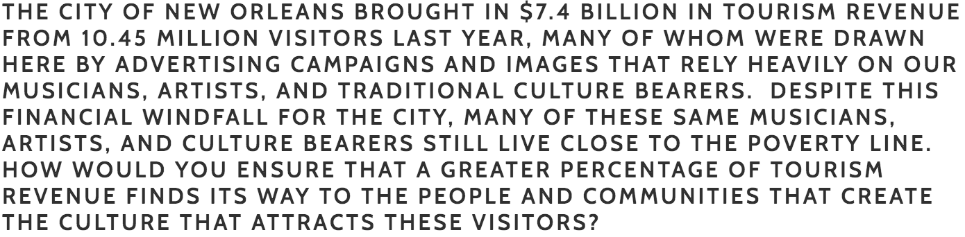Palmer: Much of the dedicated tourism revenue (Hotel and Motel tax etc) is collected by the state and it is our state legislators that have control over where that revenue goes. Unfortunately, the majority of those revenues do not go to the city government. However, I am committed to working with the CVB, New Orleans Tourism and Marketing Corporation and other entities that receive monies to find ways in which our workers benefit. Together with these groups we can advocate for increased transportation opportunities to potential licensing agreements for musicians, Mardi Gras Indians, etc. I would also like to see our financial institutions help our industry workers by creating financial literacy programs and providing pre-approval services for home purchasing. The fastest way to grow equity and wealth is through home ownership, however, often the hospitality and cultural workers are paid in cash and it is more difficult to get them qualified. We should work together to find more solutions to this issue.