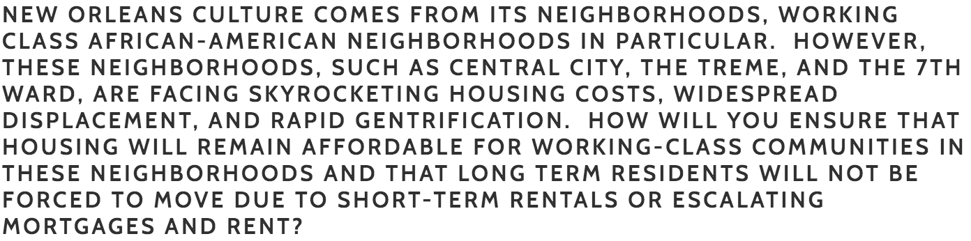 Williams : The housing crisis in our city went unaddressed for too long. Families who have lived in New Orleans for generations are being pushed out of their neighborhoods and it is increasingly difficult for renters or homebuyers in a wide range of income brackets to find a safe, healthy place to live. Initiatives such as the Smart Housing Mix and changes to the Master Plan to allow for greater density will help us achieve our development goals. As a current Councilmember At Large I have been involved in and supportive of the process for both. Additionally, I will continue to work with local finance leaders and the Office of Community Development to give them the resources they need to enhance the programs they currently offer and encourage community building through investing in first time homebuyers. Nowak : Housing costs are surging, and I have a number of policy proposals to deal with this issue. First and foremost we must recognize that the AirBnB legislation that my incumbent opponent passed is the primary reason for this surge. I will make all AirBnB listings have an attached homestead exemption requirement, and give some teeth to the penalties for running an AirBnB outside of regulatory framework. I have proposed a property tax mill increase freeze during my tenure. I also intend to build tens of thousands of tiny homes across the thousands of vacant HANO lots in this city. They will be used for housing first homeless remediation, as well as rent to own. I intend to create a New Orleans Federal Credit Union with a mandate to provide inexpensive financing to working class families with the goal of increasing home ownership rates across the city but especially among the African American community.