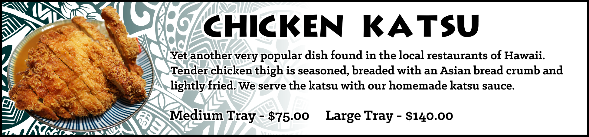 Chicken Katsu - Yet another very popular dish found in the local restaurants of Hawaii. Tender chicken thigh is seasoned, breaded with an Asian bread crumb and lightly fried. We serve the katsu with our homemade katsu sauce. Medium Tray - sufficient for approximately 10-15 guests, $75.00 Large Tray - sufficient for approximately 20-30 guests, $140.00