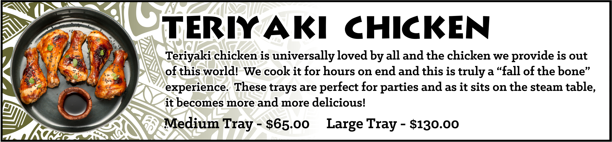 Teriyaki Chicken - Our drumsticks are slowly cooked in a teriyaki base resulting in a “fall off the bone” tender dish. This particular item is both unique and perfect for catering, buffet scenarios. As this product sits in the steam table, it slowly cooks, becomes even more tender, and marinates in the wonderful teriyaki. Medium Tray - sufficient for approximately 10-15 guests, $65 Large Tray - sufficient for approximately 20-30 guests, $130
