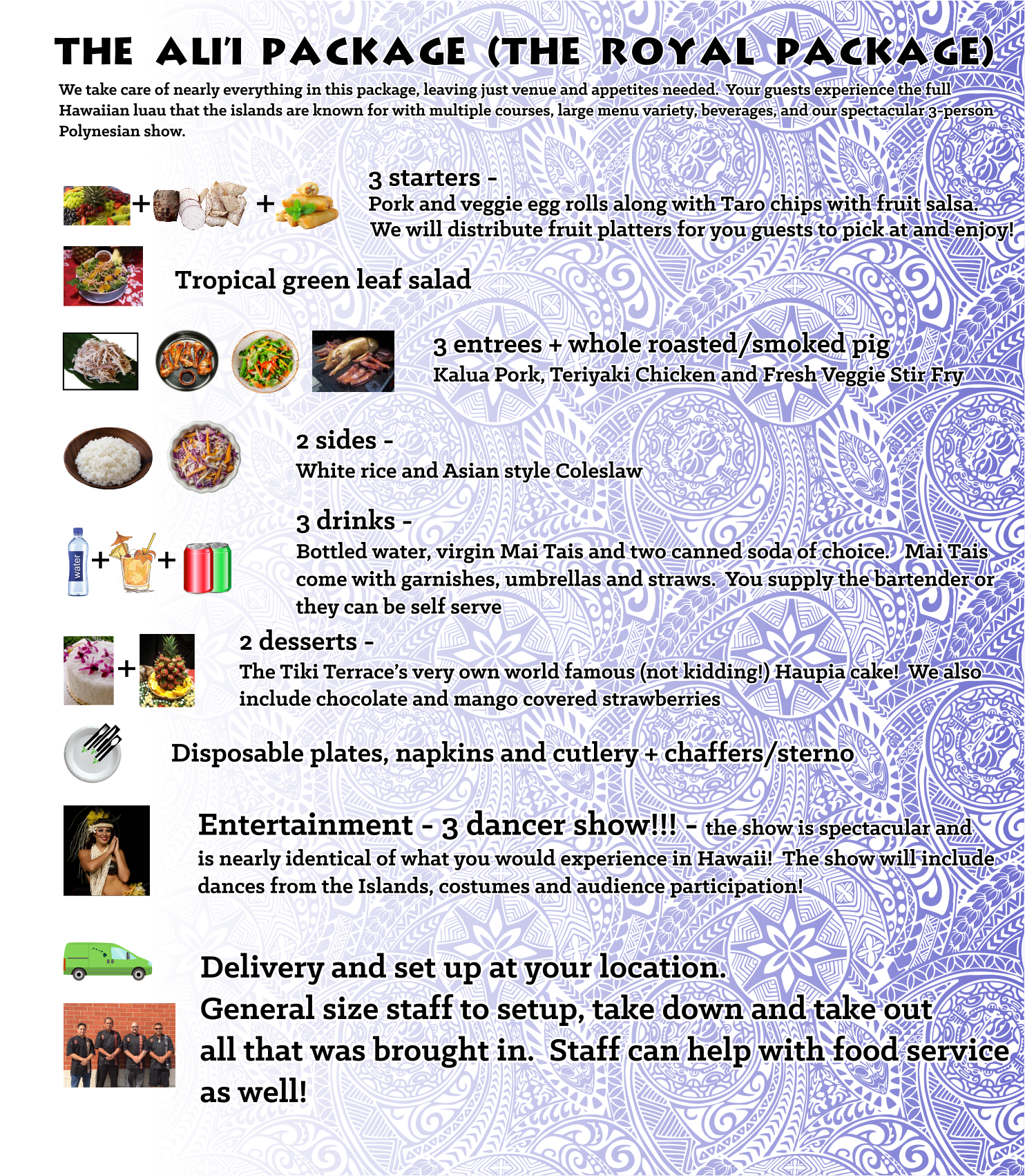 We take care of nearly everything in this package, leaving just venue and appetites needed. Your guests experience the full Hawaiian luau that the islands are known for with multiple courses, large menu variety, beverages, and our spectacular 3-person Polynesian show. $68 00 /person for 40-65 persons, $59 00 /person for 66-120 persons, $42 00 /person for 121-180 persons, $34 00 /person for 181-250 persons, $26 00 /person for 251 or more persons