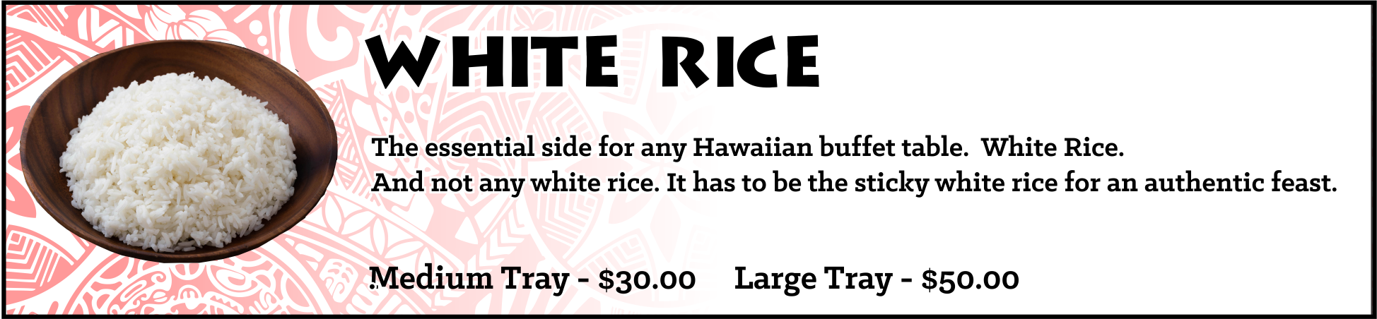The essential side for any Hawaiian buffet table... White Rice. And not any white rice. It has to be the sticky white rice for an authentic feast. Medium Tray - sufficient for approximately 10-15 guests, $30, Large Tray - sufficient for approximately 20-30 guests, $50