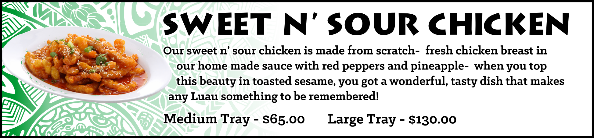 Our sweet n’ sour chicken is made from scratch- fresh chicken breast in our home made sauce with red peppers and pineapple- when you top this beauty in toasted sesame, you got a wonderful, tasty dish that makes any Luau something to be remembered!