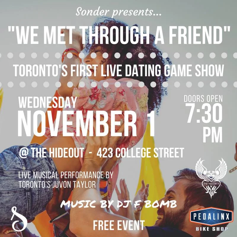 Sonder presents... "We Met Through A Friend" Toronto's first live dating game show! Doors open at 7:30 PM | Show begins at 8:00 PM Music by DJ F BOMB - Firas Hosn Live Musical Performance by Toronto's Juvon Taylor Single, taken, and anything in between. This is a dating game where everyone can play, but only singles are matched. The intersection of old school dating show and new school dating app. Our contestants are real people from Toronto and the GTA.