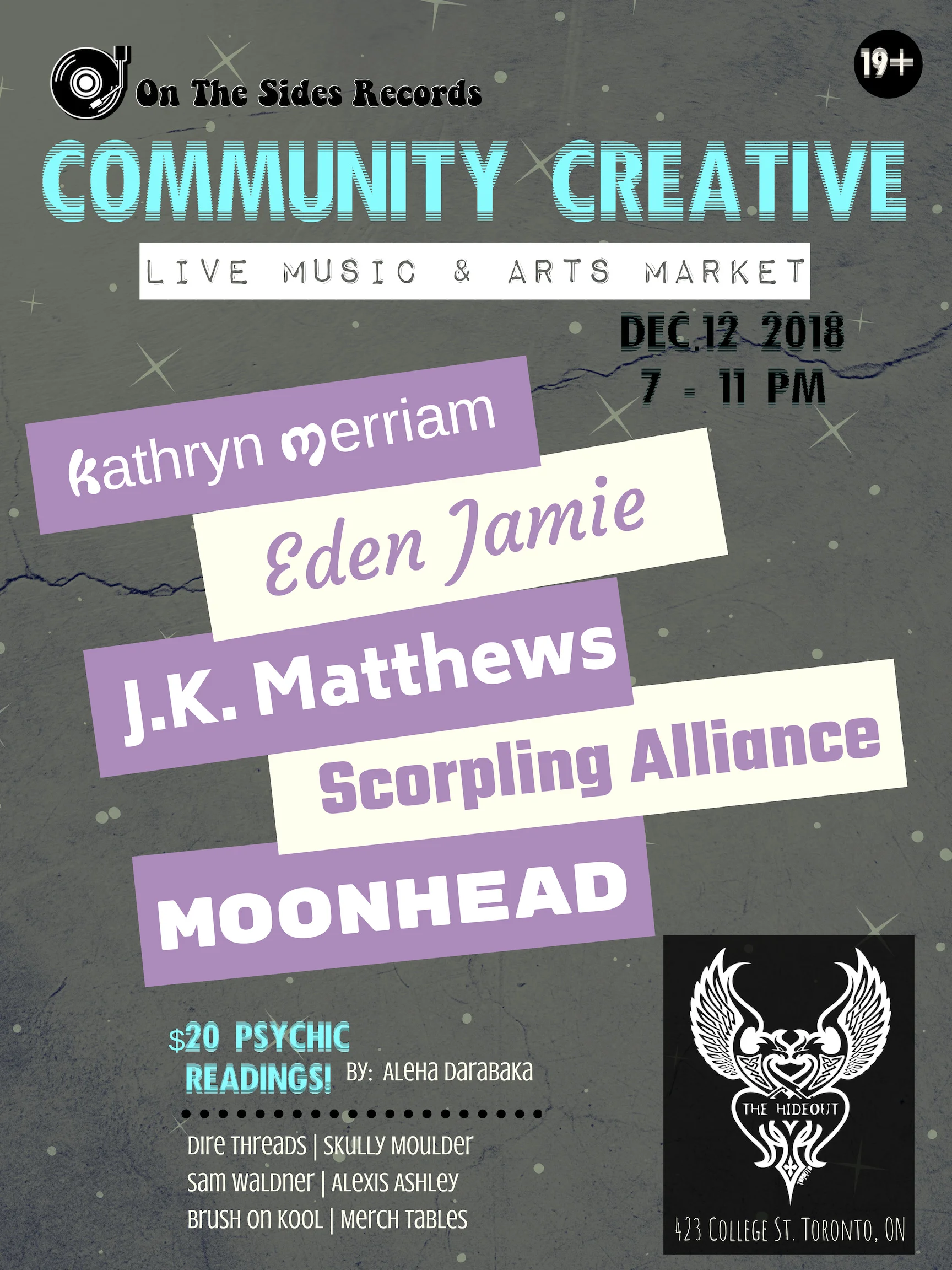 On The Sides Records presents: Community Creative: Live Music & Arts Market. Jump start the holidays: Join the community for our 1st Live Music and Local Art showcase, Hosted at The Hideout, in Toronto. We are proud to share an event that supports the inclusivity of ALL local artists! Community Creative is a place for everyone to inspire and be inspired by expressing their talents and supporting those of others. Each month different performers and vendors will be put into the spotlight. We encourage artists/performers of all kinds to submit their work for a chance to be in the spotlight at future Community Creative's. - THIS EVENT IS 19+ Our performers this month include: Kathryn Merriam (@kathrynmerriam) Eden Jamie (@edenjamiea) "With heart tearing, soul bearing lyrics, and tunes that transcend genre, Eden Jamie fuses her honest poetry with melodies to match - like a hot pot of alternative music for the soul." J.K. Matthews (@j.k.matthews) "J.K. Matthews mixes elements of Alternative, Blues and RnB to form unique soundscapes for story driven songs." Scorpling Alliance (@scorplingalliance) "The female duo dubs their music as, Theatrical Space Rock. You've been blasted by a laser beam into a collective of past, present and futuristic sound waves reminiscent of times spent bathing in star dust!" Moonhead (@moonheadtheband) "An original funk, pop band from Toronto." - Our vendors this month are: Aleha Darabaka - Offering readings "Multi-disciplinary Belly Dancer, performer, healer and oracle reader based out of Toronto. Aleha embodies Goddess energy through her love of performance, modelling, oracle reading, colour and sound therapy. She has studied varied styles of Belly Dancing that she incorporates by fusing them all into her own unique style. She's always challenging her creativity by inventing new, original characters and costumes that she puts together to give her audience a high theatrical and visual experience." Skully Moulder (@skullymoulder) "Handmade Skull planters and skull candles made from repurposed wax. For the guys and ghouls who like to add a little darkness to their decor." Dire Threads (@dire_threads) "An independent Toronto brand dedicated to creating apparel covered in strange creatures and distorted designs." Alexis Ashley (@alexisashleyart) "Toronto based self-taught abstract resin artist inspired by nature and music. Using a combination of acrylic paints, resin, epoxy and mixed media on wood panels." Sam Waldner (@samfotosynthesis) "The art that Sam Waldner creates immediately catches the eye as textured, multidisciplinary, and layered. The pieces beg the viewer to look from corner to corner, to examine every slope and spike of paint and colour, as you never know what's hiding beneath. The work transforms photographic images into three-dimensional works of art and is based on the philosophy of integrating Jung's concept of the 'anima' as a way to self-individuation. This is Waldner's journey of self-discovery and connecting to the collective unconsciousness." - On The Sides Records will have a merch/info table at side stage. Our featured item of the night is Mike Siracusa's 'Brush On Kool' famous musicians hot sauce! No mild, no medium, just HOT! - these sell quick! Come, hang out, Charlie and see what the community has to offer!Right in the middle of the holiday season - what a perfect time to get together and celebrate!You may find some gift goodies for your family & friends and there will probably be an elf or two walkin' around. TICKETS : $10 + taxes & fees online / $15 (cash) at the door