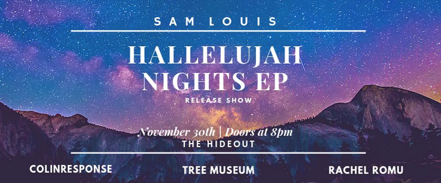 The Hallelujah Nights are finally upon us... On Friday, November 30th, Sam Louis will be debuting his new EP - Hallelujah Nights! Come listen to them play through all the new tracks live and pick up a hard copy of the EP for $10. Cover - 10$ advanced tickets / $12 at the door GET YOUR TICKETS HERE - https://www.showpass.com/sam-louis-hallelujah-nights-ep-release-show/ SAM LOUIS (10:10) https://www.facebook.com/SamLouisMusic also featuring... Rachel Romu (8:40) https://www.facebook.com/rachelromu Tree Museum (9:20) https://www.facebook.com/treemuseum Colinresponse (11:20) https://www.facebook.com/ColinResponseTO