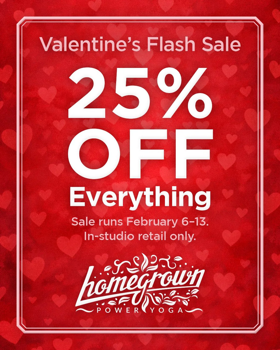 💘 ENDING SOON! Valentine&rsquo;s Flash Sale: 25% OFF EVERYTHING. 

Shop new specialty jewelry, yoga clothes, mats, props, and more. 

Come grab your gifts before they&rsquo;re gone! 🎁

See you at the studio.
Retail only. Feb 6&ndash;13 ⏰