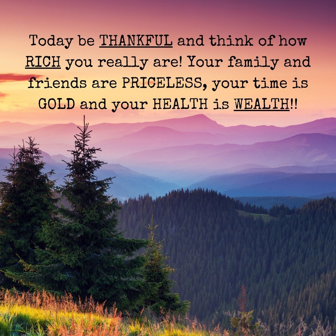 Just a Reminder . . .
Today be THANKFUL and think of how RICH you really are! Your family and friends are PRICELESS, your time is GOLD and your HEALTH is WEALTH!
 With an attitude of GRATITUDE, is hard to have a bad day and brings perspective to how 