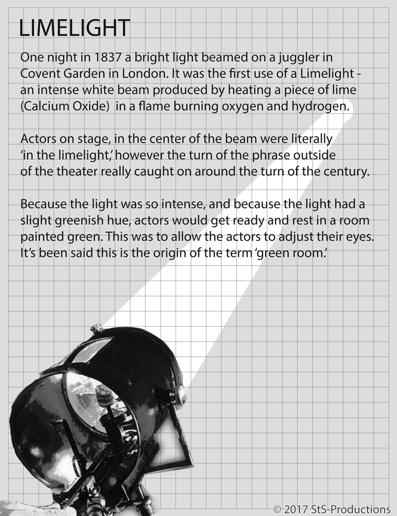 One night in 1837 a bright light beamed on a juggler in Covent Garden in London. It was the first use of a Limelight - an intense white beam produced by heating a piece of lime (Calcium Oxide) in a flame burning oxygen and hydrogen. First discovered in the 1820’s by Goldsworthy Gurney, and demonstrated by Michael Faraday, the application of the light was brought to land surveying by Sir Thomas Drummond. By 1856 limelights were used at Fort Sumter at the beginning of the Civil War, and during the night construction of the Brooklyn Bridge. The first theatrical installation was put to use in London's Princesses Theater. Operators would sit on bladders of oxygen and shift their weight to control the pressure. Not unlike a bagpipe of light? Not surprisingly, accidents were common. London’s Drury Lane Theater burnt to the ground after a bag burst. Actors on stage, in the center of the beam were literally ‘in the limelight,’ however the turn of the phrase outside of the theater really caught on around the turn of the century. Because the light was so intense, and because (reportedly) the light had a slight greenish hue, actors would get ready and rest in a room painted green. This was to allow the actors to adjust their eyes. It’s been said this is the origin of the term ‘green room.’ Although other sources say that ‘green’ is the area of grass where actors would wait to go on stage, the term is still used for the talent preparation room to this day in theater and television production.
