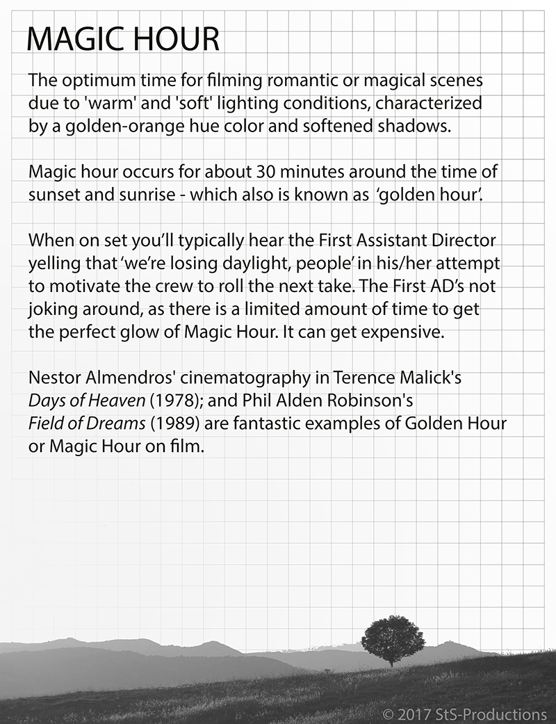 The optimum time for filming romantic or magical scenes due to 'warm' and 'soft' lighting conditions, characterized by a golden-orange hue color and softened shadows. Magic hour occurs for about 30 minutes around the time of sunset and sunrise - which also is known as ‘golden hour’. When on set you’ll typically hear the First Assistant Director yelling that ‘we’re losing daylight, people’ in his/her attempt to motivate the crew to roll the next take. The First AD’s not joking around, as there is a limited amount of time to get the perfect glow of Magic Hour. It can get expensive. Nestor Almendros' cinematography in Terence Malick's Days of Heaven (1978); and Phil Alden Robinson's Field of Dreams (1989) are fantastic examples of Golden Hour or Magic Hour on film.