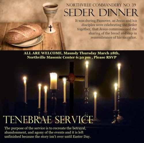 Northville Commandery No. 39 KT :
All are welcome to come prepare your hearts for the good news of Easter.
It was during Passover, as Jesus and his disciples were celebrating the Seder together, that Jesus commissioned the sharing of the bread and cup in remembrance of his sacrafice. After the meal, Jesus went out into the Garden of Gethsemane, where he was arrested and taken into custody. The next day he was crucified.
After we finish the Seder meal, we will meet for a Tenebrae Service (a Service of shadows or darkness). The word “tenebrae” is Latin for shadows. The purpose of the Tenebrae Service is to recreate the emotional impact of the passion story. Its distinctive feature is the gradual extinction of all lights as we contemplate the moment when it seemed that the powers of darkness had triumphed over the “Light of the World.” There is no benediction and we will leave the service in darkness and silence.
The purpose of the service is to recreate the betrayal, abandonment, and agony of the events and it is left unfinished because the story isn’t over until Easter Day.”
Please join Northville Commandery, Maundy Thursday March 28 th 6:30pm at the Northville Masonic Center. Please RSVP.
Join us as we visit Northville Commandery No. 39 for their Maundy Thursday Observance.