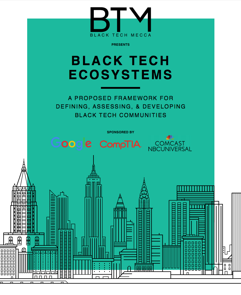 BLACK TECH ECOSYSTEMS: A FRAMEWORK FOR DEFINING, ASSESSING, & DEVELOPING BLACK TECH COMMUNITIES This report provides data and a framework to assess the current state of Black tech ecosystems (BTE) in regions across the United States. It was produced as part of a collaborative research project between Black Tech Mecca leaders and staff, the State of the Black Tech Ecosystem (SBTE) advisory board, and the research team at the Nathalie P. Voorhees Center for Neighborhood and Community Improvement at the University of Illinois at Chicago. BTM gives its sincere appreciation and acknowledgement to Leslie Page-Piper, past research director of BTM, for her pro-bono work in securing the Voorhees Center at UIC to perform this groundbreaking study on the black technology ecosystem. Her contribution of comparative analysis on prospective research entities and draft of the project scope of work for the Voorhees Center research team was very much appreciated. 