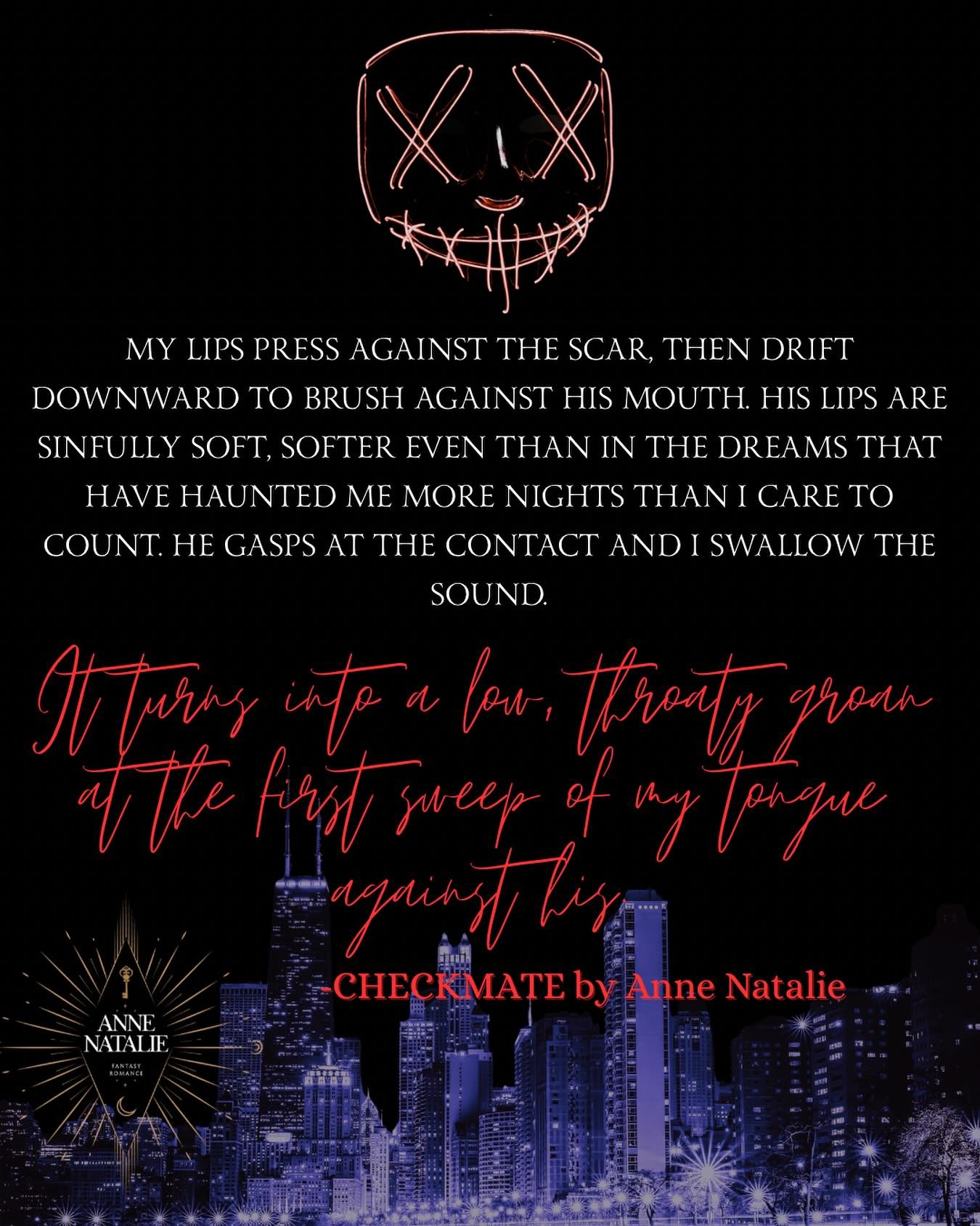 &ldquo;For once I don&rsquo;t let myself think of the consequences. I melt into him as his palm cups my cheek, the other splayed across my lower back, pressing me closer.&rdquo;

~~~~~

Checkmate is an adult enemies-to-lovers superhero/villain dark f