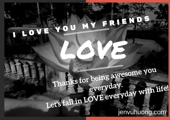  I LOVE YOU! I LOVE THE WAY YOU ARE! I LOVE YOUR DREAMS! Let's say it more often! Happy Valentine's Day! 5 IDEAS TO MAKE EVERYDAY AS VALENTINE DAY, your love one can be your girl/boy friend or husband/wife or your mum, sister, etc 1. Say 'I love you' with gratitude everyday; Say 'Thanks' with a big grin 2. Surprise your love one with lovely email or writing podcast 3. Planning for a trip away together each 3 months; go for a meal together each month 4. Reset your mode before talking or calling your love one 5. Share ambition and creativity together Nonstop love.live.give to achieve 