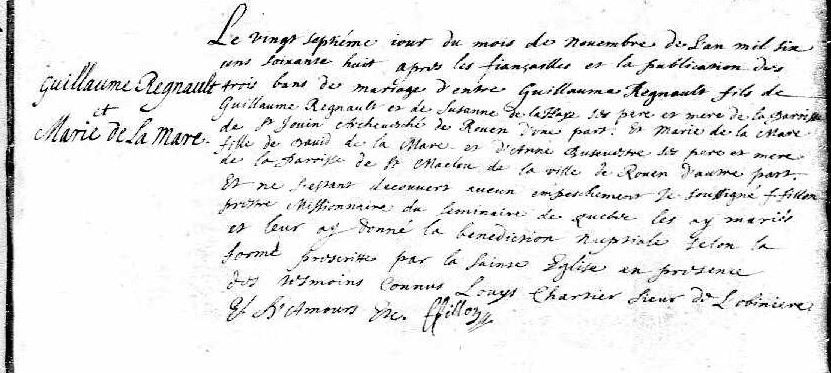 Quebec, Vital and Church Records (Drouin Collection), 1621-1967, Ancestry.com On the twenty seventh day of the month of November in the year sixteen hundred sixty-eight after the engagement and the publication of the three marriage bans between Guillaume Regnault, son of Guillaume Regnault and of Susanne de la Haye his father and mother of the parish of St. Jovin, Archdiocese of Rouen on the one hand, and Marie de la Mare, daughter of David de la Mare and of Anne Busenestre (?) her mother and father from the parish of St. Maclou in the city of Rouen on the other hand. And there having been discovered no obstacle I the undersigned F. Fillon, missionary priest from the seminary of Québec, have joined them in marriage and have given them the nuptial blessing according to the form prescribed by the Holy Church in the presence of known witnesses Louys Chartier, Lord of Lobiniere E. D’ Amours. (?) F. Fillon Translation by Christine Reno