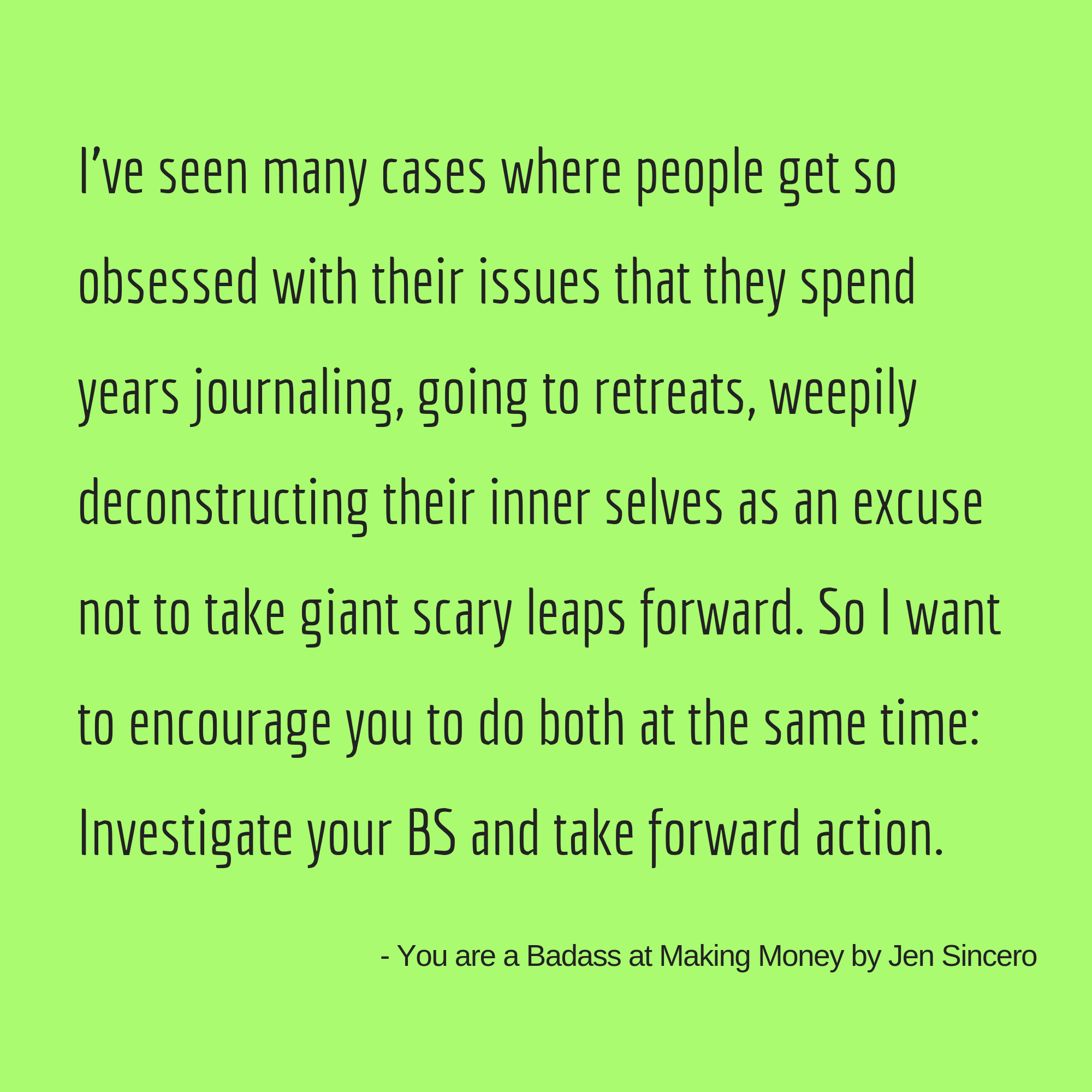 “I’ve seen many cases where people get so obsessed with their issues that they spend years journaling, going to retreats, weepily deconstructing their inner selves as an excuse not to take giant scary leaps forward. .png