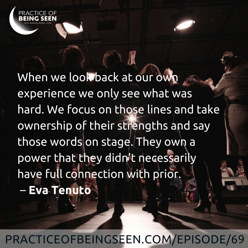 When we look back at our own experience we only see what was hard. We focus on those lines and take ownership of their strengths and say those words on stage. They own a power that they didn't necessarily have full connection with prior. - Eva Tenuto