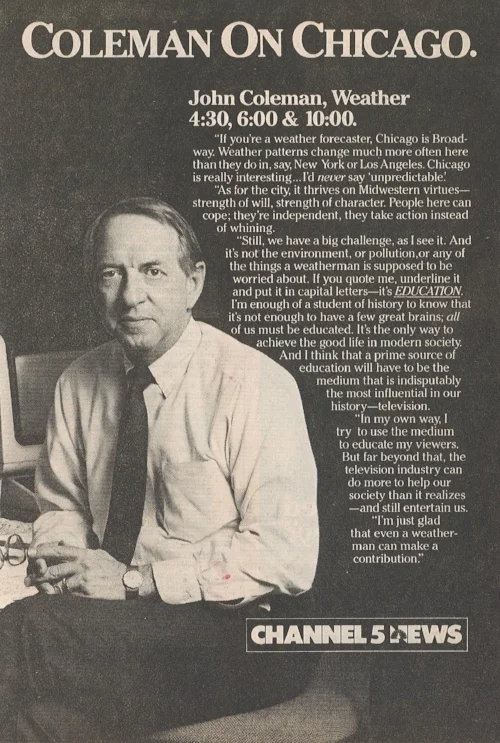 Normal 
 0 
 false 
 false 
 false 
 EN-US 
 JA 
 X-NONE 
 /* Style Definitions */
table.MsoNormalTable
	{mso-style-name:"Table Normal";
	mso-tstyle-rowband-size:0;
	mso-tstyle-colband-size:0;
	mso-style-noshow:yes;
	mso-style-priority:99;
	mso-style-parent:"";
	mso-padding-alt:0in 5.4pt 0in 5.4pt;
	mso-para-margin:0in;
	mso-para-margin-bottom:.0001pt;
	mso-pagination:widow-orphan;
	font-size:10.0pt;
	font-family:"Times New Roman";
	mso-fareast-language:JA;}
  “Coleman on Chicago,” advertisement in  TV Guide , Chicago Metropolitan Edition (unknown date, 1985): p. A-61.