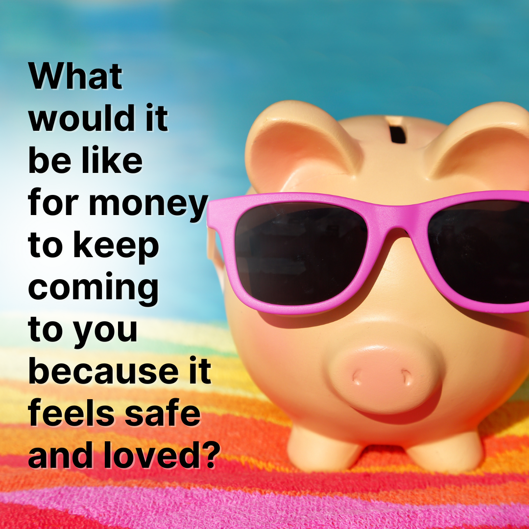 What would it be like for money to keep coming to you because it feels safe and loved?