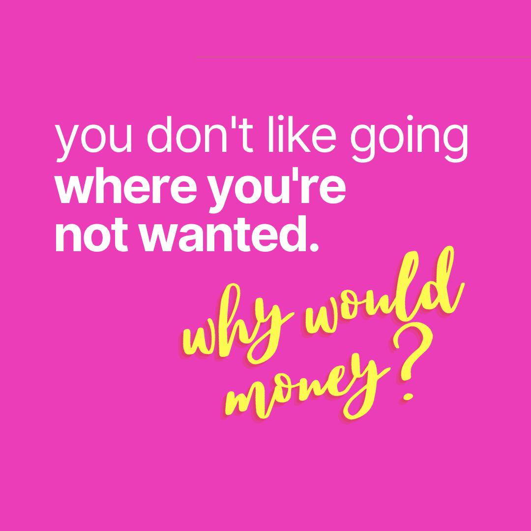 you don't like going where you're not wanted. why would money?
