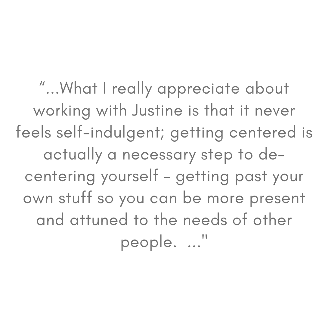 “Justine has a gift, and her gentle but strong approach in guidance has made the difference for me. She has helped me unlock a love and acceptance of myself that has flowed over to every other part of my life. (2).png