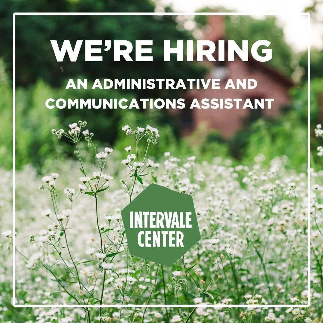 We're hiring! 

The Administrative and Communications Assistant supports the Center&rsquo;s staff to create a welcoming and highly productive organization and executes communication strategies to share the full story and impact of the Intervale Cente