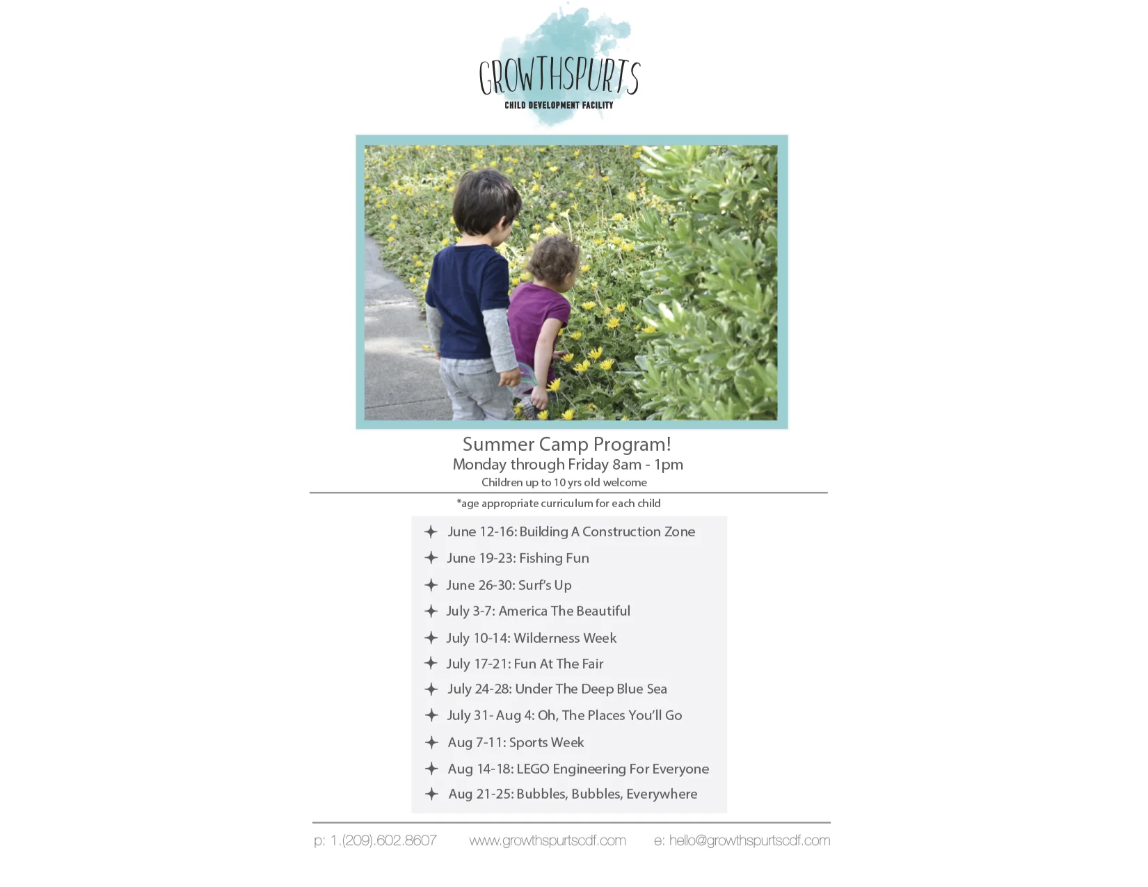 GrowthSpurts' summer camps are week-long sessions that focus all aspects of the curriculum on a single theme. The days include reading books, making crafts & projects, games, songs, and field trips that relate to the focus of the week. Children learn through play. The more ways that they are involved and engaged, the more likely they are to retain the knowledge. Small groups allow for all participants to be involved and contribute to each activity. These camps are also designed for families to pick and choose the weeks that work best for them and their vacations. For more information or any questions regarding camp, contact us at hello@GrowthSpurtsCDF.com or (209)602-8607. 