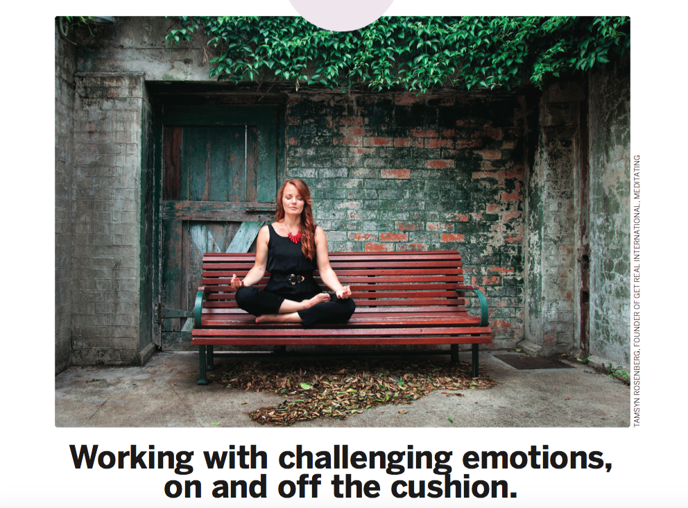 Published in the March/April 2018 edition of LivingNow AU Are you a long-time meditator who still struggles with runaway emotions? Have you never meditated and are curious how to work better with powerful feelings? Here are some powerful and healthy ways to feel and process emotions effectively. To feel emotions is to be human. Emotions need to be felt. In fact, in most cases, if we choose not to feel a certain emotion now, we can be sure that same emotion will be waiting for us later. Typically, if we choose to repress emotions, either it makes us physically ill, or when other experiences trigger a similar emotion, it resonates with the repressed emotion. (Usually both of these are happening simultaneously, more or less.) This resonance makes it impossible to respond to the present stimulus appropriately, and we either fall into a reactive pattern or, at best, overreact with emotions. TWO PATHS TO EMOTIONAL AWARENESS How do we pursue the preferred course of action? How do we choose to feel this emotion in presence? There are two ways: The first is to bring the emotion to the cushion and work on it during a formal meditation session. The second is to bring presence to the body’s sensations during an actual interaction in which a strong emotion is triggered. ON THE CUSHION In a formal meditation session, it is done in the following way: Do the meditation practice, starting from the beginning. Feel the breath from the nose to the abdomen. Allow your thoughts to settle. Then go through the practice of scanning the body. Feel the body from the top of the head to the bottoms of the feet, allowing the body to rest. Rest right there in the experience of the breath and the body. The body scanning is very important here, as an emotion is nothing more than the body responding to a thought. We often forget this as the body’s response to our thoughts occurs so fast. We feel as though the thoughts and emotions arise together. As our capacity for feeling the body grows, we learn to separate our thoughts from the body’s response to our thoughts. For now, just rest in the experience of the breath and the body. Allow your mind to grow quiet and thoughts to settle. Feel the breath and body as deeply as possible. You may wish to put feeling-attention on the top of your head and the bottoms of your feet at the same time, thus grounding awareness in the body and using the breath as an anchor. Now, while feeling the breath and body in this way, allow the emotion to arise within your awareness. You may use a visualisation for this if you wish. Remember an incident which made you angry within the last month and visualise the incident happening again. Allow the anger to arise within your body. Do not try to talk your way through it. If thoughts arise about the emotion, you are separating from the feeling. You are thinking about the emotion rather than experiencing it. If this happens, use the word ‘thinking’ to clear your awareness of the thoughts, and allow your awareness to be clear, vast, and open. Feel the breath evenly from the nose to the abdomen, the sensations of the body from the top of the head to the bottoms of the feet, and the emotion at the same time. If you find your awareness moves into anger,and you lose the feeling of the breath and the body, you have gone too far to one side. Return to the breath and start again. If you find your awareness moves into the comfort of the breath and the body, and the anger fades away, return to the breath and start again. You may ask questions to direct your awareness, such as, “What does this anger feel like in my body?” or “What happens in my body when I feel anger?” You will know that you have felt the emotion completely and it has been discharged if you can visualise the incident which had been charged with anger and now it holds no charge. You visualise the incident, and you remain calm, still, and silent. THE BENEFITS OF PRACTICE When we practise in such a way, we can learn what emotions feel like in the body. In doing this, we can become comfortable with our anger, loneliness, jealousy, or any other challenging emotion. Our emotions no longer threaten us, and so we no longer need to numb out from them, repress them or express them inappropriately. We are free to respond more fully to the present moment. Expression of emotions may indeed be an appropriate response to the present situation, but you will be acting in present-moment action, rather than action that is fuelled and charged by emotions which were encountered in the past but you did not have the capacity to feel fully. When doing this type of meditation, while meditating on an experience in which I have felt lonely – for example, often when feeling the loneliness in my body, other memories have floated up that carry that same feeling.These were memories which had long been forgotten, but the emotional charge was still stored in the body. This is a common occurrence. I recommend picking an emotion that might be particularly challenging for you in life. Spend a month just on that one emotion, and see what happens. After a month, pick another emotion. OFF THE CUSHION How do we practise feeling emotions during an interaction? Your boss yells at you at work for no apparent reason, your spouse forgot your anniversary, or your co-worker forgot to put your name in for the long weekend as he said he would. Anger, frustration, and loneliness are just three examples of the very powerful emotions we tend to encounter as our life unfolds. These and other emotions become easier to process in the present moment by doing the meditation practice described above. Your boss yells at you, and you feel the anger in your body. Before doing anything else, feel your breath. Take just a few conscious breaths. Then allow your awareness to expand to include your whole body, from the top of the head to the bottom of the feet. Include the physical sensations of the anger. Oftentimes, memories of being yelled at for no reason will arise at this point. The habit of reaction is strong. Just feel the anger and the body and breath as one experience. Rest there. Remind yourself that you are human, and anger is a human emotion. Many people fight against emotions, thinking that it is wrong to feel a certain way. This typically compounds the emotion further. It isn't wrong to feel anger. It is wrong to punch someone out because you are uncomfortable with how anger feels in your body. It is equally unhealthy to repress the anger. Just feel the anger in the body. Do not try to change the sensations in any way. Using the breath as an anchor, allow awareness to include the sensations of the anger, all the other body sensations, and the sensations of the breath. Eventually, the interaction which caused the emotional reaction will lose its charge and the anger will subside. You will feel a sense of peace at this point, and you will be able to visualise the incident later and remain in a calm, peaceful state. The above article is based on Such Sweet Thunder - healing the wounds between self and other, self-published by Christopher Luard on Amazon Kindle. After witnessing the tragic events of September 11th in NYC, Christopher dedicated his life to the practice and teaching of peace.
