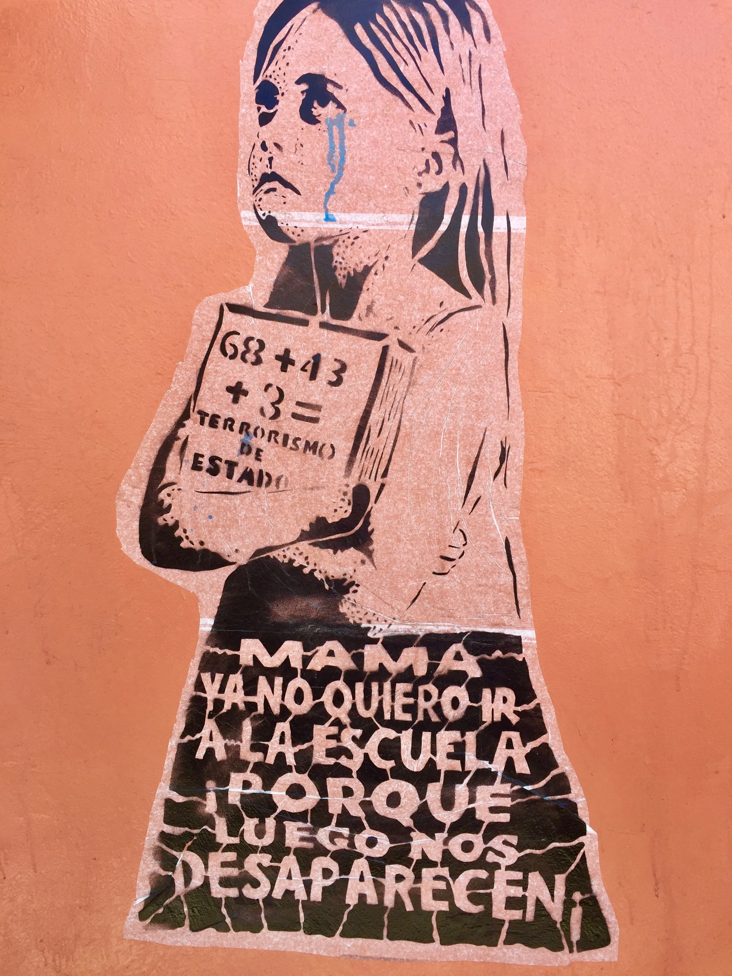 The little girl in this poster from Oaxaca city is saying, "Mama, I don't want to go to school anymore because they'll disappear us." It, too, refers to the 43 teachers abducted and murdered by Mexican police in 2014.