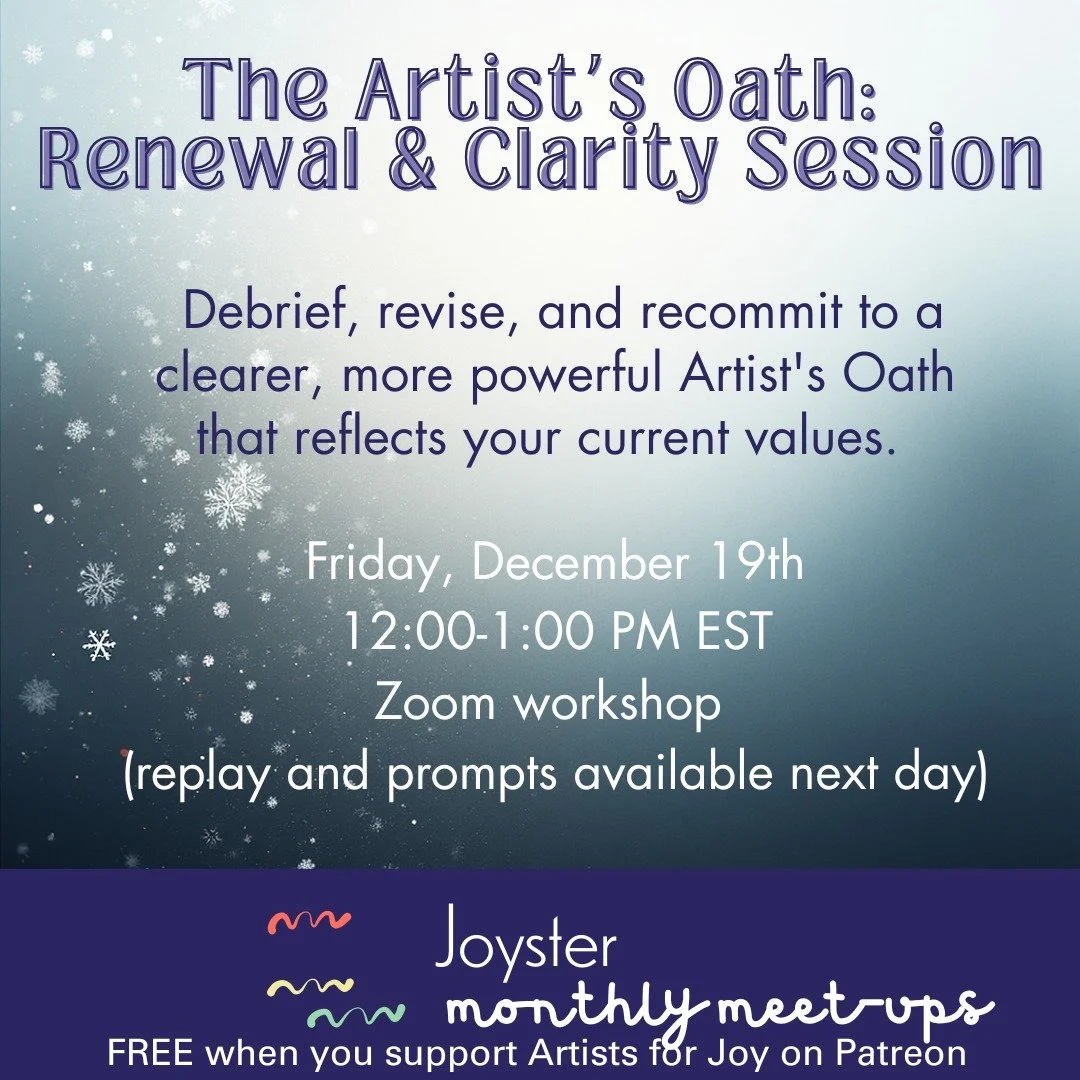 Join us for our December Joyster Meet-Up, focusing on debriefing, revising, and recommitting to our Artist's Oath. This one is designed for current and/or past participants of The Artist's Joy Creative Cluster(s) or Artist's Oath workshops who have w