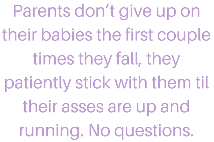 Parents don’t give up on their babies the first couple times they fall, they patiently stick with them til their asses are up and running. No questions..png