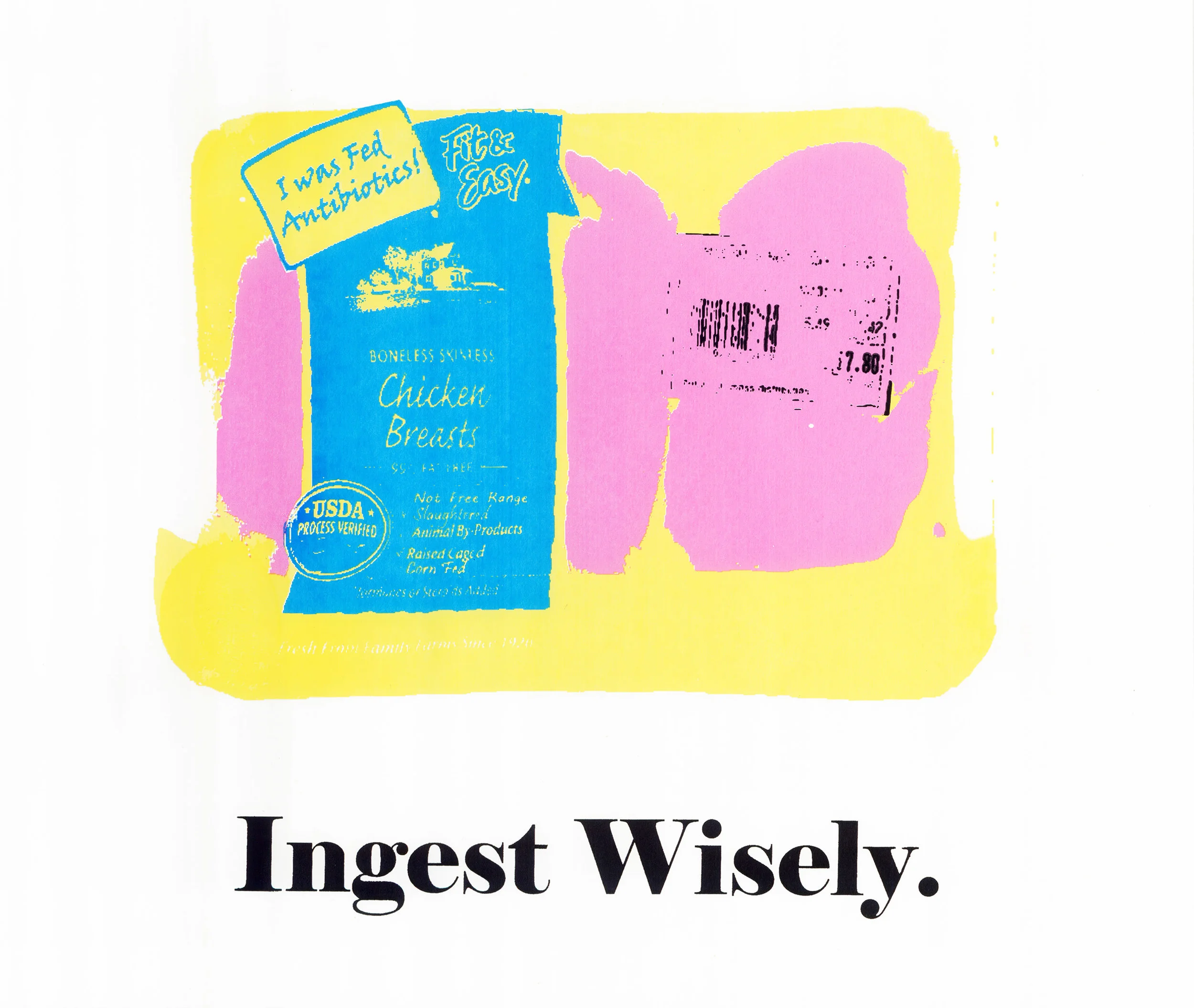 Ingest Wisely Ingest Wisely is a commentary on food production- specifically meat processing. This screen print was designed to be a poster that can be distributed easily to spread awareness of the true nature of the meat processing industry. This print was created by scanning a package of meat and altering the label to reveal hidden truths, such as "I was fed antibiotics". 