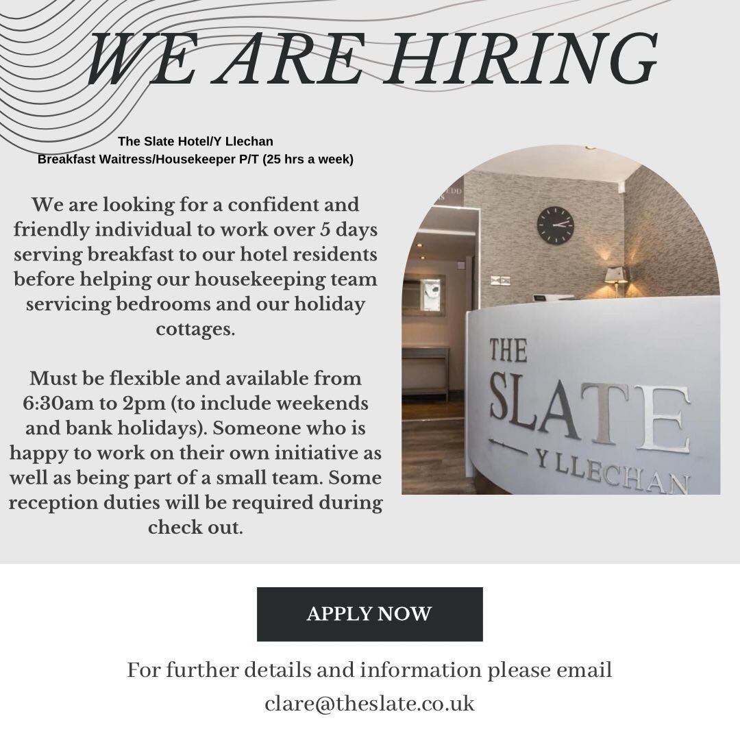 WE ARE HIRING
The Slate Hotel/Y Llechan
Breakfast Waitress/Housekeeper P/T (25 hrs a week)
We are looking for a confident and
friendly individual to work over 5 days
serving breakfast to our hotel residents
before helping our housekeeping team
servic