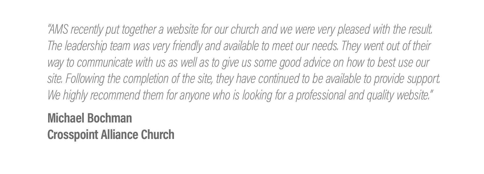  “AMS recently put together a website for our church and we were very pleased with the result. The leadership team was very friendly and available to meet our needs. They went out of their way to communicate with us as well as to give us some good ad